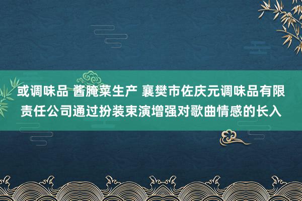 或调味品 酱腌菜生产 襄樊市佐庆元调味品有限责任公司通过扮装束演增强对歌曲情感的长入